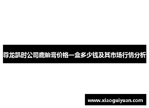 尊龙凯时公司鹿胎膏价格一盒多少钱及其市场行情分析